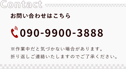 Contact/お問い合わせはこちらから「090-9900-3888」※作業中だと気づかない場合があります。折り返しご連絡いたしますのでご了承ください。